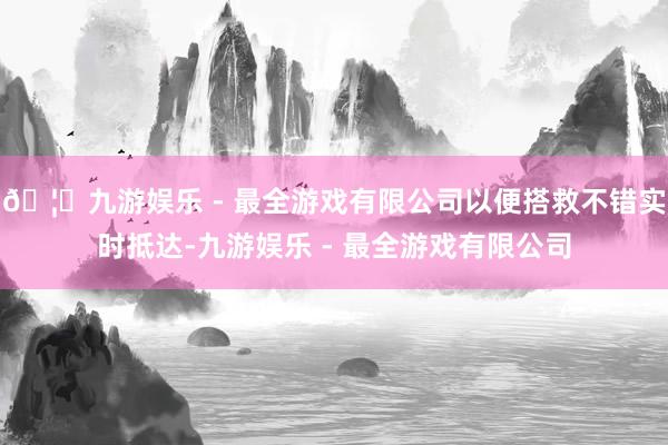 🦄九游娱乐 - 最全游戏有限公司以便搭救不错实时抵达-九游娱乐 - 最全游戏有限公司