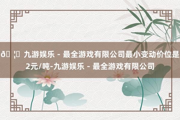 🦄九游娱乐 - 最全游戏有限公司最小变动价位是2元/吨-九游娱乐 - 最全游戏有限公司