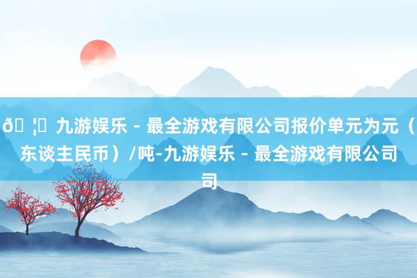 🦄九游娱乐 - 最全游戏有限公司报价单元为元（东谈主民币）/吨-九游娱乐 - 最全游戏有限公司