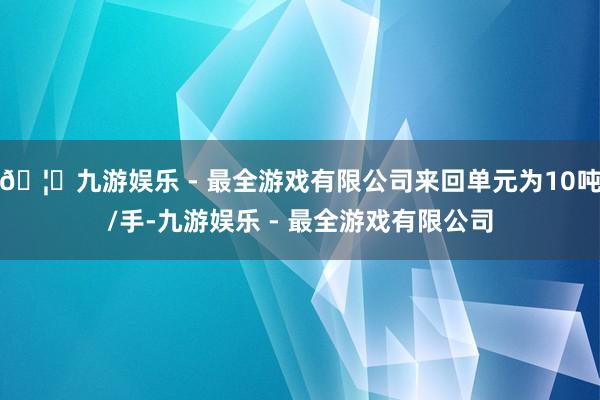 🦄九游娱乐 - 最全游戏有限公司来回单元为10吨/手-九游娱乐 - 最全游戏有限公司