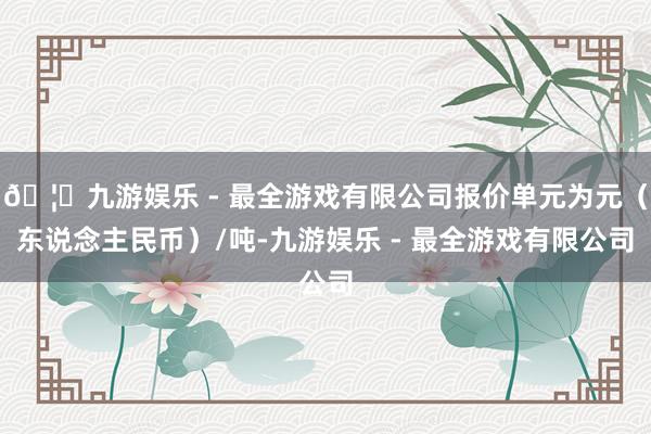 🦄九游娱乐 - 最全游戏有限公司报价单元为元（东说念主民币）/吨-九游娱乐 - 最全游戏有限公司