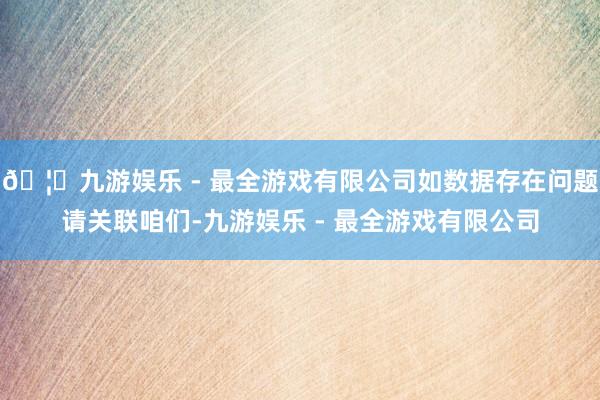 🦄九游娱乐 - 最全游戏有限公司如数据存在问题请关联咱们-九游娱乐 - 最全游戏有限公司