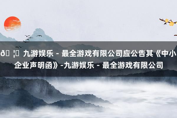 🦄九游娱乐 - 最全游戏有限公司应公告其《中小企业声明函》-九游娱乐 - 最全游戏有限公司