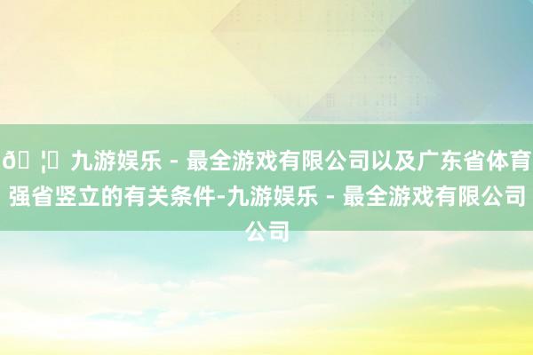 🦄九游娱乐 - 最全游戏有限公司以及广东省体育强省竖立的有关条件-九游娱乐 - 最全游戏有限公司