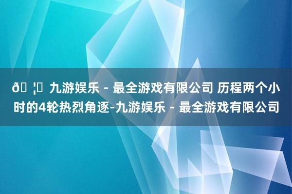 🦄九游娱乐 - 最全游戏有限公司 　　历程两个小时的4轮热烈角逐-九游娱乐 - 最全游戏有限公司