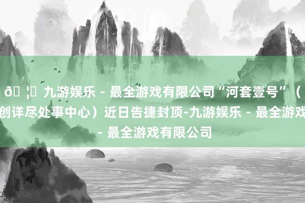 🦄九游娱乐 - 最全游戏有限公司“河套壹号”（即深港科创详尽处事中心）近日告捷封顶-九游娱乐 - 最全游戏有限公司