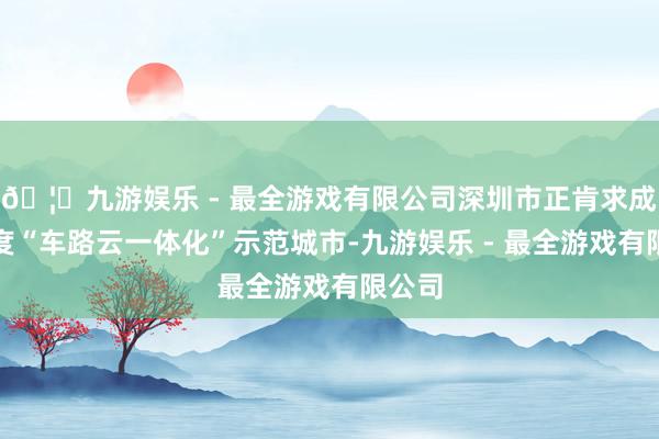 🦄九游娱乐 - 最全游戏有限公司深圳市正肯求成为国度“车路云一体化”示范城市-九游娱乐 - 最全游戏有限公司