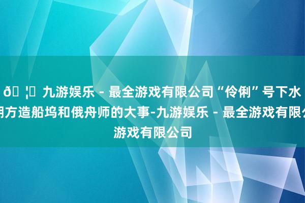 🦄九游娱乐 - 最全游戏有限公司“伶俐”号下水是朔方造船坞和俄舟师的大事-九游娱乐 - 最全游戏有限公司