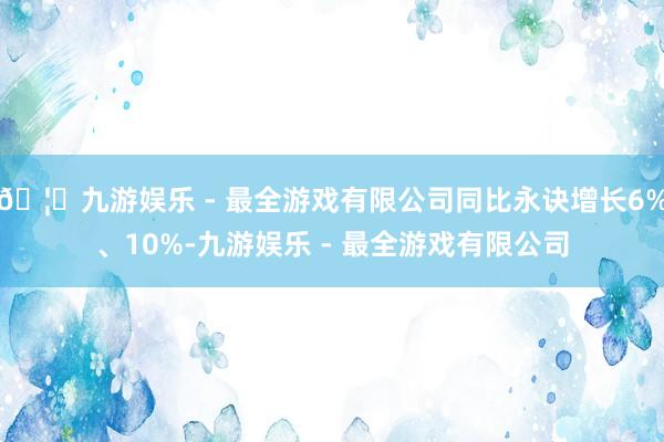 🦄九游娱乐 - 最全游戏有限公司同比永诀增长6%、10%-九游娱乐 - 最全游戏有限公司