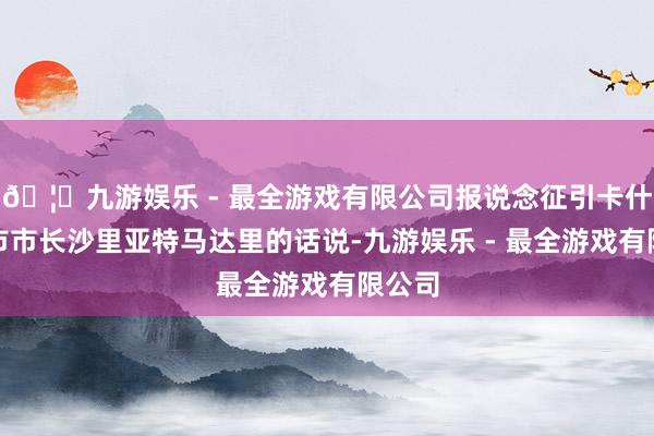 🦄九游娱乐 - 最全游戏有限公司报说念征引卡什马尔市市长沙里亚特马达里的话说-九游娱乐 - 最全游戏有限公司