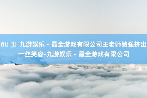 🦄九游娱乐 - 最全游戏有限公司王老师勉强挤出一丝笑容-九游娱乐 - 最全游戏有限公司