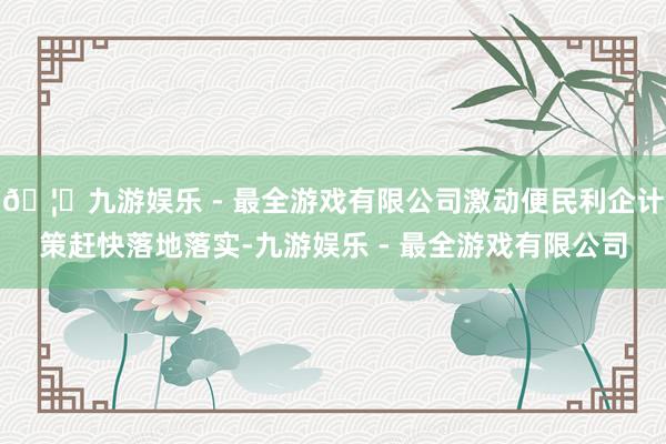 🦄九游娱乐 - 最全游戏有限公司激动便民利企计策赶快落地落实-九游娱乐 - 最全游戏有限公司