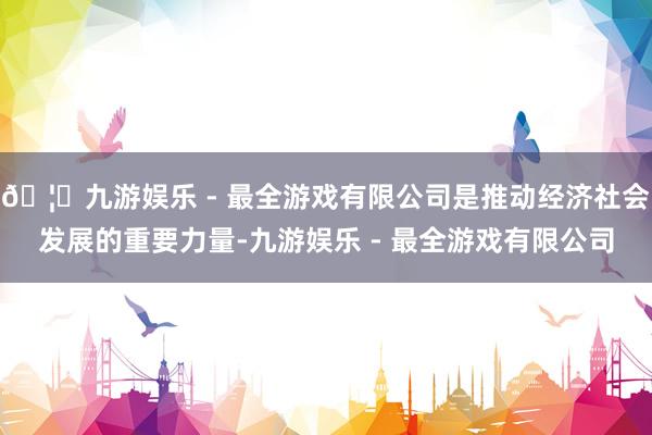 🦄九游娱乐 - 最全游戏有限公司是推动经济社会发展的重要力量-九游娱乐 - 最全游戏有限公司