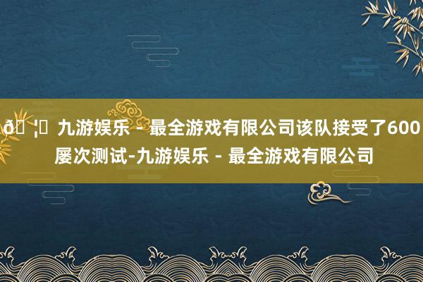 🦄九游娱乐 - 最全游戏有限公司该队接受了600 屡次测试-九游娱乐 - 最全游戏有限公司