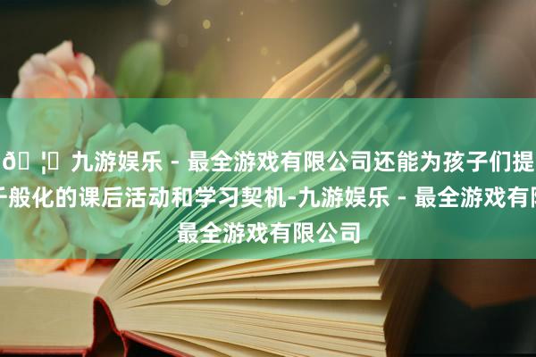 🦄九游娱乐 - 最全游戏有限公司还能为孩子们提供更千般化的课后活动和学习契机-九游娱乐 - 最全游戏有限公司