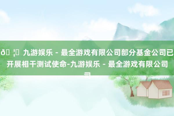 🦄九游娱乐 - 最全游戏有限公司部分基金公司已开展相干测试使命-九游娱乐 - 最全游戏有限公司