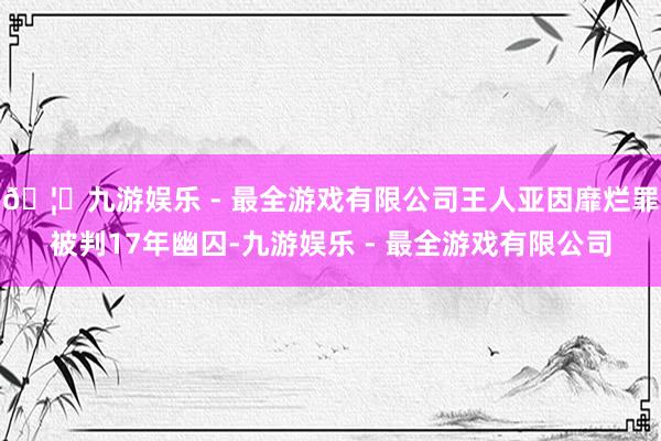 🦄九游娱乐 - 最全游戏有限公司王人亚因靡烂罪被判17年幽囚-九游娱乐 - 最全游戏有限公司