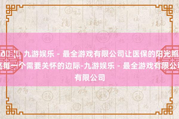 🦄九游娱乐 - 最全游戏有限公司让医保的阳光照亮每一个需要关怀的边际-九游娱乐 - 最全游戏有限公司