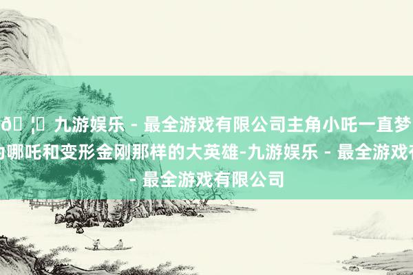 🦄九游娱乐 - 最全游戏有限公司主角小吒一直梦想着成为哪吒和变形金刚那样的大英雄-九游娱乐 - 最全游戏有限公司