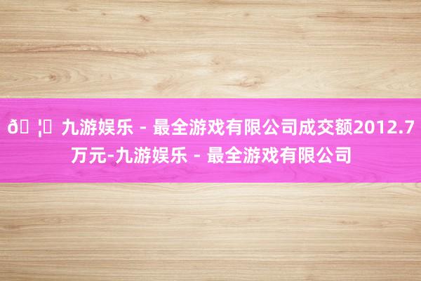 🦄九游娱乐 - 最全游戏有限公司成交额2012.7万元-九游娱乐 - 最全游戏有限公司