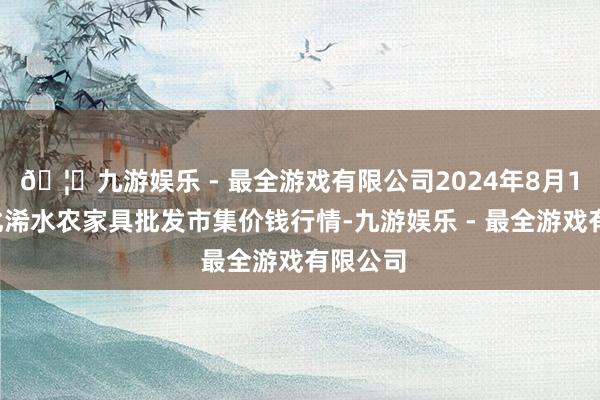 🦄九游娱乐 - 最全游戏有限公司2024年8月14日湖北浠水农家具批发市集价钱行情-九游娱乐 - 最全游戏有限公司