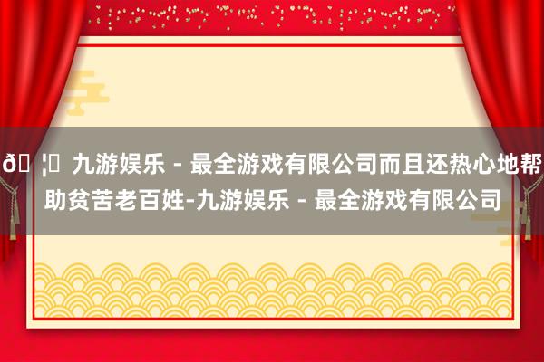 🦄九游娱乐 - 最全游戏有限公司而且还热心地帮助贫苦老百姓-九游娱乐 - 最全游戏有限公司