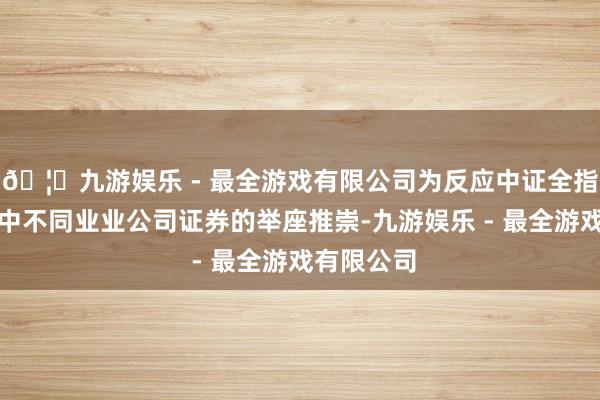 🦄九游娱乐 - 最全游戏有限公司为反应中证全指指数样本中不同业业公司证券的举座推崇-九游娱乐 - 最全游戏有限公司