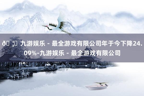 🦄九游娱乐 - 最全游戏有限公司年于今下降24.09%-九游娱乐 - 最全游戏有限公司