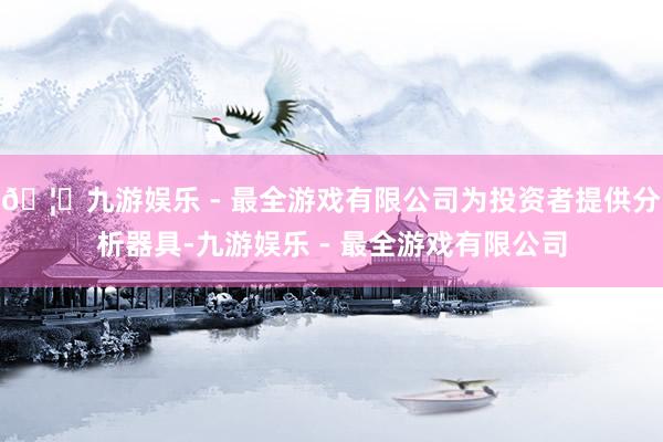 🦄九游娱乐 - 最全游戏有限公司为投资者提供分析器具-九游娱乐 - 最全游戏有限公司