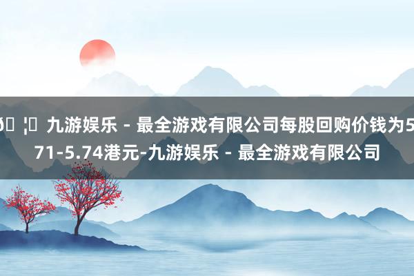 🦄九游娱乐 - 最全游戏有限公司每股回购价钱为5.71-5.74港元-九游娱乐 - 最全游戏有限公司