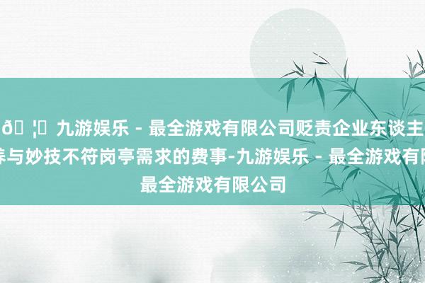 🦄九游娱乐 - 最全游戏有限公司贬责企业东谈主才修养与妙技不符岗亭需求的费事-九游娱乐 - 最全游戏有限公司