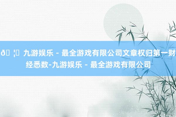 🦄九游娱乐 - 最全游戏有限公司文章权归第一财经悉数-九游娱乐 - 最全游戏有限公司