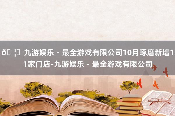 🦄九游娱乐 - 最全游戏有限公司10月琢磨新增11家门店-九游娱乐 - 最全游戏有限公司