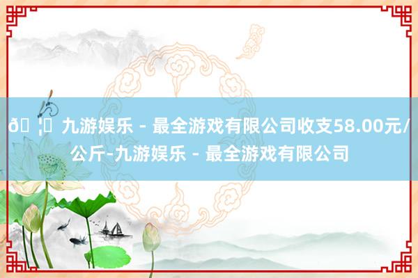 🦄九游娱乐 - 最全游戏有限公司收支58.00元/公斤-九游娱乐 - 最全游戏有限公司