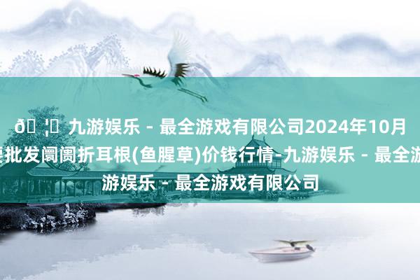 🦄九游娱乐 - 最全游戏有限公司2024年10月2日世界主要批发阛阓折耳根(鱼腥草)价钱行情-九游娱乐 - 最全游戏有限公司