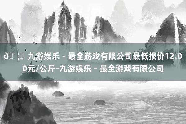 🦄九游娱乐 - 最全游戏有限公司最低报价12.00元/公斤-九游娱乐 - 最全游戏有限公司