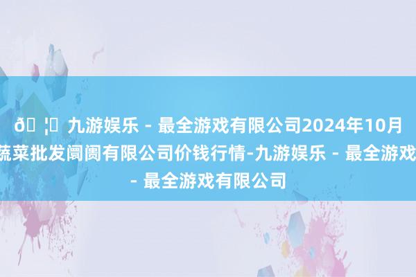 🦄九游娱乐 - 最全游戏有限公司2024年10月5日宁波蔬菜批发阛阓有限公司价钱行情-九游娱乐 - 最全游戏有限公司