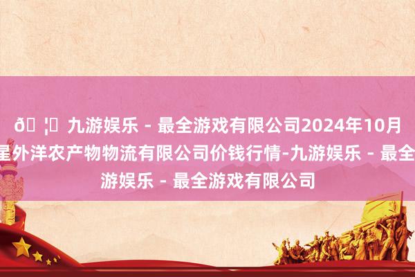 🦄九游娱乐 - 最全游戏有限公司2024年10月5日宁夏海吉星外洋农产物物流有限公司价钱行情-九游娱乐 - 最全游戏有限公司