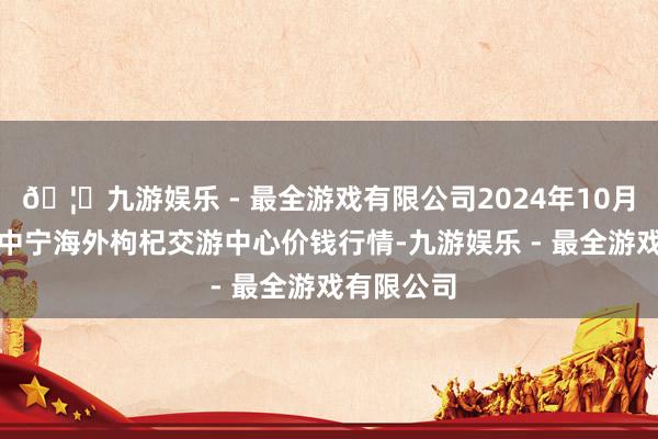 🦄九游娱乐 - 最全游戏有限公司2024年10月5日宁夏·中宁海外枸杞交游中心价钱行情-九游娱乐 - 最全游戏有限公司