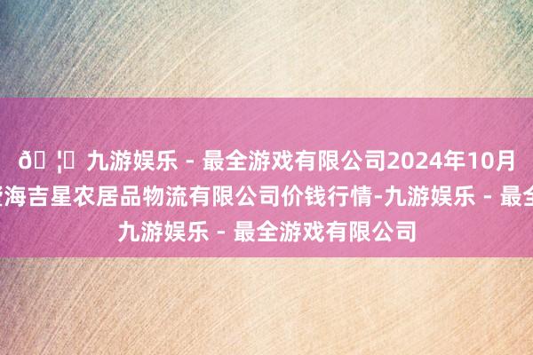 🦄九游娱乐 - 最全游戏有限公司2024年10月5日天津韩家墅海吉星农居品物流有限公司价钱行情-九游娱乐 - 最全游戏有限公司