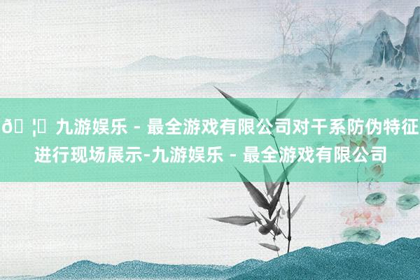 🦄九游娱乐 - 最全游戏有限公司对干系防伪特征进行现场展示-九游娱乐 - 最全游戏有限公司