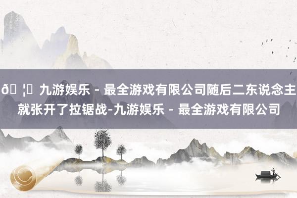 🦄九游娱乐 - 最全游戏有限公司随后二东说念主就张开了拉锯战-九游娱乐 - 最全游戏有限公司