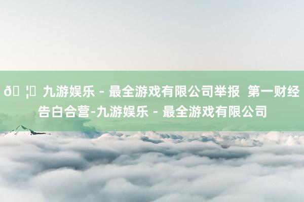 🦄九游娱乐 - 最全游戏有限公司举报  第一财经告白合营-九游娱乐 - 最全游戏有限公司