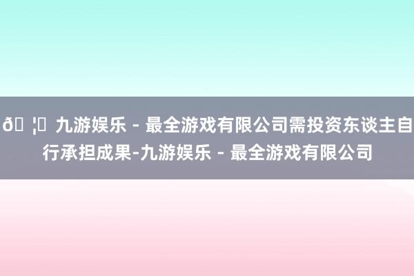 🦄九游娱乐 - 最全游戏有限公司需投资东谈主自行承担成果-九游娱乐 - 最全游戏有限公司