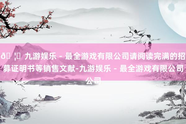 🦄九游娱乐 - 最全游戏有限公司请阅读完满的招募证明书等销售文献-九游娱乐 - 最全游戏有限公司