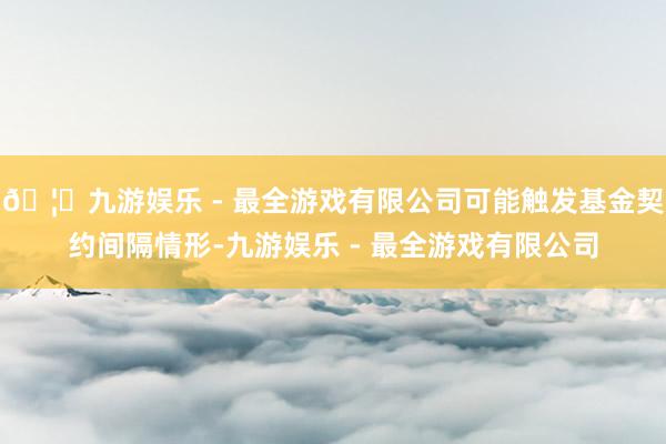 🦄九游娱乐 - 最全游戏有限公司可能触发基金契约间隔情形-九游娱乐 - 最全游戏有限公司