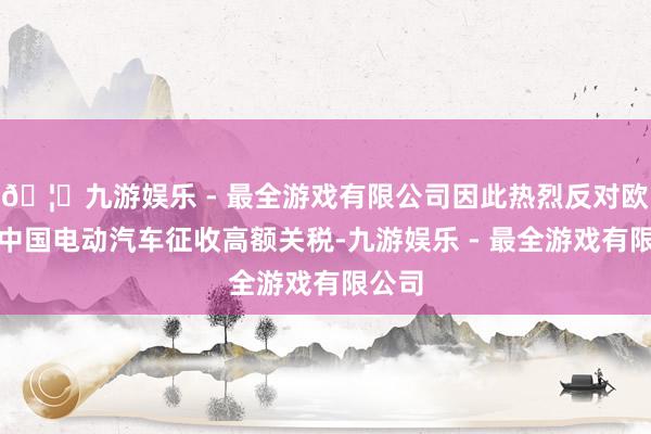 🦄九游娱乐 - 最全游戏有限公司因此热烈反对欧盟对中国电动汽车征收高额关税-九游娱乐 - 最全游戏有限公司