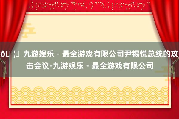 🦄九游娱乐 - 最全游戏有限公司尹锡悦总统的攻击会议-九游娱乐 - 最全游戏有限公司