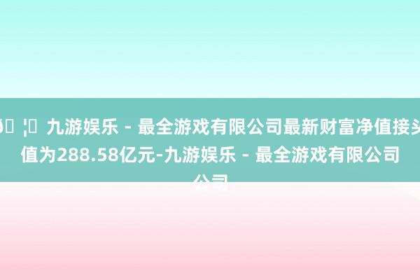 🦄九游娱乐 - 最全游戏有限公司最新财富净值接头值为288.58亿元-九游娱乐 - 最全游戏有限公司