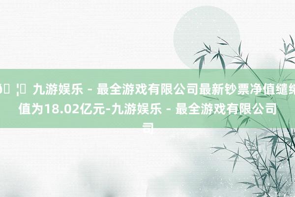 🦄九游娱乐 - 最全游戏有限公司最新钞票净值缱绻值为18.02亿元-九游娱乐 - 最全游戏有限公司